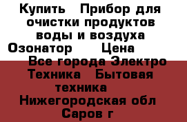 Купить : Прибор для очистки продуктов,воды и воздуха.Озонатор    › Цена ­ 25 500 - Все города Электро-Техника » Бытовая техника   . Нижегородская обл.,Саров г.